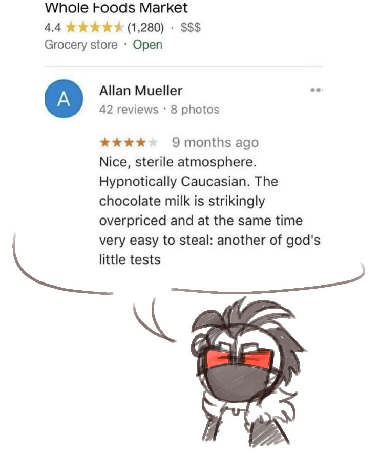 drawing of 2bdamned quoting a review for a whole foods grocery store. "nice, sterile atmosphere. hypnotically caucasian. the chocolate milk is strikingly overpriced and at the same time very easy to steal: another of gods little tests"