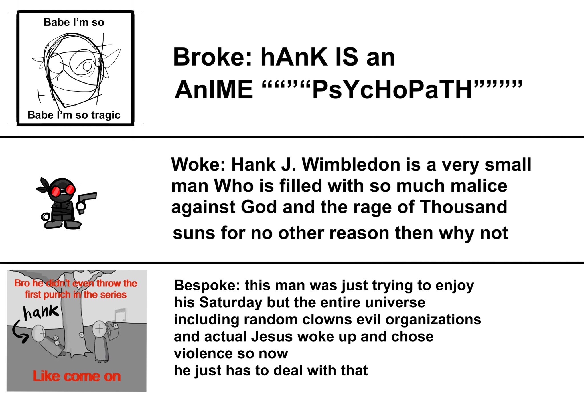 broke: hank is an anime '''psychopath''', woke: hank is a very small man who is filled with the rage of a thousand suns for no other reason then why not, bespoke: this man was just trying to enjoy his saturday but the entire universe including random clowns, evil organizations and actual jesus woke up and chose violence so now he just has to deal with that